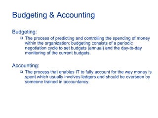 Budgeting & Accounting Budgeting: The process of predicting and controlling the spending of money within the organization; budgeting consists of a periodic negotiation cycle to set budgets (annual) and the day-to-day monitoring of the current budgets. Accounting: The process that enables IT to fully account for the way money is spent which usually involves ledgers and should be overseen by someone trained in accountancy. 