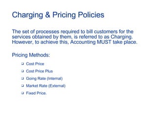 Charging & Pricing Policies The set of processes required to bill customers for the services obtained by them, is referred to as Charging. However, to achieve this, Accounting MUST take place.  Pricing Methods: Cost Price Cost Price Plus Going Rate (Internal) Market Rate (External) Fixed Price. 