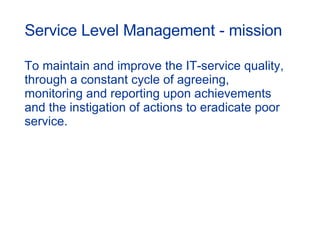 Service Level Management - mission To maintain and improve the IT-service quality, through a constant cycle of agreeing, monitoring and reporting upon achievements and the instigation of actions to eradicate poor service. 