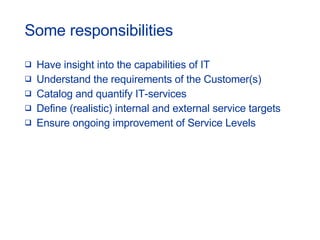 Some responsibilities Have insight into the capabilities of IT Understand the requirements of the Customer(s) Catalog and quantify IT-services Define (realistic) internal and external service targets Ensure ongoing improvement of Service Levels 