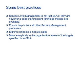 Some best practices Service Level Management is not just SLA’s; they are however a good starting point (provided metrics are available) Ensure buy-in from all other Service Management processes Signing contracts is not just sales Make everybody in the organization aware of the targets specified in an SLA 