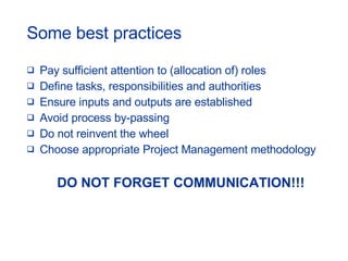 Some best practices Pay sufficient attention to (allocation of) roles Define tasks, responsibilities and authorities Ensure inputs and outputs are established Avoid process by-passing Do not reinvent the wheel Choose appropriate Project Management methodology DO NOT FORGET COMMUNICATION!!! 