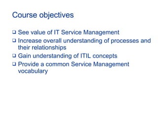 Course objectives See value of IT Service Management Increase overall understanding of processes and their relationships Gain understanding of ITIL concepts Provide a common Service Management vocabulary 