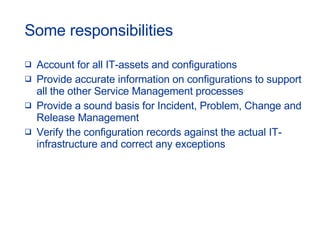 Some responsibilities Account for all IT-assets and configurations Provide accurate information on configurations to support all the other Service Management processes Provide a sound basis for Incident, Problem, Change and Release Management  Verify the configuration records against the actual IT-infrastructure and correct any exceptions 