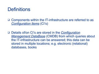 Definitions Components within the IT-infrastructure are referred to as  Configuration Items  (CI’s) Details of/on CI’s are stored in the  Configuration Management DataBase  (CMDB) from which queries about the IT-infrastructure can be answered; this data can be stored in multiple locations; e.g. electronic (relational) databases, books 