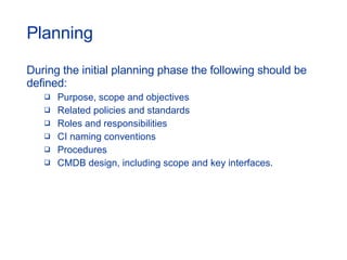 Planning During the initial planning phase the following should be defined: Purpose, scope and objectives Related policies and standards  Roles and responsibilities  CI naming conventions  Procedures  CMDB design, including scope and key interfaces. 