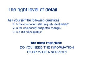 The right level of detail Ask yourself the following questions: Is the component still uniquely identifiable? Is the component subject to change? Is it still manageable? But most important:  DO YOU NEED THE INFORMATION TO PROVIDE A SERVICE? 