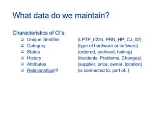 What data do we maintain? Characteristics of CI’s: Unique identifier (LPTP_0234, PRN_HP_CJ_02) Category (type of hardware or software) Status (ordered, archived, testing) History (Incidents, Problems, Changes) Attributes (supplier, price, owner, location) Relationships !!! (is connected to, part of..) 