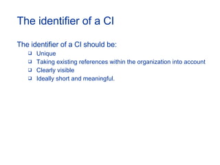 The identifier of a CI The identifier of a CI should be: Unique Taking existing references within the organization into account Clearly visible Ideally short and meaningful. 
