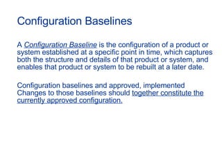 Configuration Baselines A  Configuration Baseline  is the configuration of a product or system established at a specific point in time, which captures both the structure and details of that product or system, and enables that product or system to be rebuilt at a later date.  Configuration baselines and approved, implemented Changes to those baselines should  together constitute the currently approved configuration. 