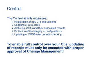Control The Control activity organizes:  Registration of new CI’s and versions Updating of CI records  Archiving of CI’s and their associated records  Protection of the integrity of configurations Updating of CMDB after periodic checking. To enable full control over your CI’s, updating of records must only be executed with proper approval of Change Management! 