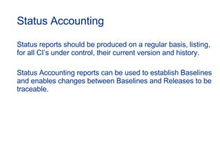 Status Accounting Status reports should be produced on a regular basis, listing, for all CI’s under control, their current version and history.  Status Accounting reports can be used to establish Baselines and enables changes between Baselines and Releases to be traceable. 