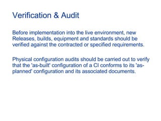 Verification & Audit Before implementation into the live environment, new Releases, builds, equipment and standards should be verified against the contracted or specified requirements. Physical configuration audits should be carried out to verify that the 'as-built' configuration of a CI conforms to its 'as-planned' configuration and its associated documents. 