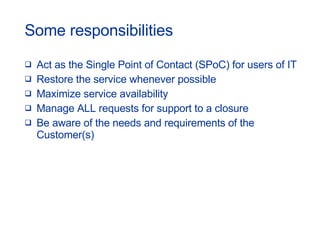 Some responsibilities Act as the Single Point of Contact (SPoC) for users of IT Restore the service whenever possible Maximize service availability Manage ALL requests for support to a closure Be aware of the needs and requirements of the Customer(s) 