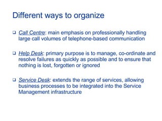 Different ways to organize Call Centre : main emphasis on professionally handling large call volumes of telephone-based communication Help Desk : primary purpose is to manage, co-ordinate and resolve failures as quickly as possible and to ensure that nothing is lost, forgotten or ignored Service Desk : extends the range of services, allowing business processes to be integrated into the Service Management infrastructure 