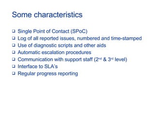 Some characteristics Single Point of Contact (SPoC) Log of all reported issues, numbered and time-stamped Use of diagnostic scripts and other aids Automatic escalation procedures Communication with support staff (2 nd  & 3 rd  level) Interface to SLA’s Regular progress reporting 