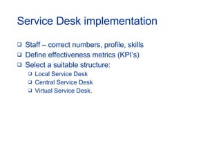 Service Desk implementation Staff – correct numbers, profile, skills Define effectiveness metrics (KPI’s) Select a suitable structure: Local Service Desk Central Service Desk Virtual Service Desk. 
