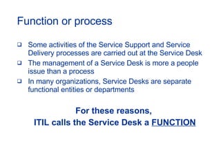 Function or process Some activities of the Service Support and Service Delivery processes are carried out at the Service Desk The management of a Service Desk is more a people issue than a process In many organizations, Service Desks are separate functional entities or departments For these reasons,  ITIL calls the Service Desk a  FUNCTION 