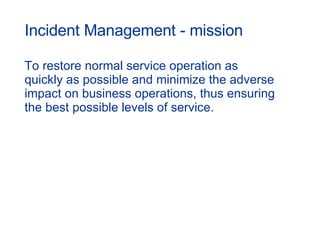 Incident Management - mission To restore normal service operation as quickly as possible and minimize the adverse impact on business operations, thus ensuring the best possible levels of service. 