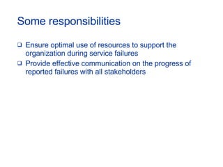 Ensure optimal use of resources to support the organization during service failures Provide effective communication on the progress of  reported failures with all stakeholders Some responsibilities 