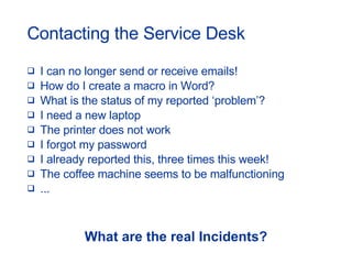 Contacting the Service Desk I can no longer send or receive emails! How do I create a macro in Word? What is the status of my reported ‘problem’? I need a new laptop The printer does not work I forgot my password I already reported this, three times this week! The coffee machine seems to be malfunctioning ... What are the real Incidents? 