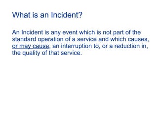 An Incident is any event which is not part of the standard operation of a service and which causes,  or may cause , an interruption to, or a reduction in, the quality of that service. What is an Incident? 