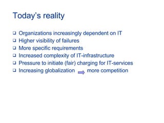 Today’s reality Organizations increasingly dependent on IT Higher visibility of failures More specific requirements Increased complexity of IT-infrastructure Pressure to initiate (fair) charging for IT-services Increasing globalization   more competition 