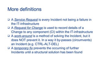More definitions A  Service Request  is every Incident not being a failure in  the IT-infrastructure A  Request for Change  is used to record details of a  Change to any component (CI) within the IT-infrastructure A  work-around  is a method of solving the Incident, but it  does NOT prevent it. In a way it by-passes (circumvents)  an Incident (e.g. CTRL-ALT-DEL) A  temporary fix  prevents the occurring of further  Incidents until a structural solution has been found 