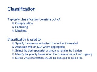 Classification Typically classification consists out of: Categorization Prioritizing Matching. Classification is used to:  Specify the service with which the Incident is related  Associate with an SLA where appropriate  Select the best specialist or group to handle the Incident  Identify the priority based upon the business impact and urgency Define what information should be checked or asked for. 