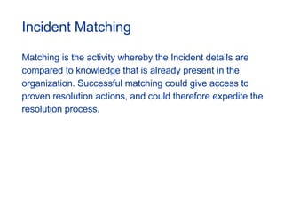 Incident Matching Matching is the activity whereby the Incident details are compared to knowledge that is already present in the organization. Successful matching could give access to proven resolution actions, and could therefore expedite the  resolution process. 