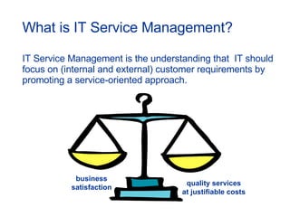 What is IT Service Management? IT Service Management is t he understanding that  IT should focus on (internal and external) customer requirements by promoting a service-oriented approach. business satisfaction quality services at justifiable costs 