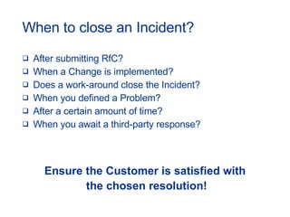 When to close an Incident? After submitting RfC? When a Change is implemented? Does a work-around close the Incident? When you defined a Problem? After a certain amount of time? When you await a third-party response? Ensure the Customer is satisfied with the chosen resolution! 