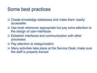 Some best practices Create knowledge databases and make them ‘easily’ accessible  Use tools whenever appropriate but pay extra attention to the design of user-interfaces Establish interfaces and communication with other processes Pay attention to categorization Many activities take place at the Service Desk; make sure the staff is properly trained 