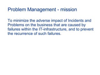 Problem Management - mission To minimize the adverse impact of Incidents and Problems on the business that are caused by failures within the IT-infrastructure, and to prevent  the recurrence of such failures. 