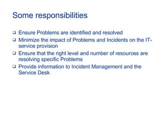 Some responsibilities Ensure Problems are identified and resolved Minimize the impact of Problems and Incidents on the IT-service provision Ensure that the right level and number of resources are resolving specific Problems Provide information to Incident Management and the Service Desk 