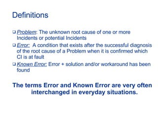Definitions Problem : The unknown root cause of one or more Incidents or potential Incidents  Error:   A condition that exists after the successful diagnosis of the root cause of a Problem when it is confirmed which CI is at fault Known Error:  Error + solution and/or workaround has been found The terms Error and Known Error are very often interchanged in everyday situations. 