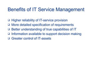 Benefits of IT Service Management Higher reliability of IT-service provision More detailed specification of requirements Better understanding of true capabilities of IT Information available to support decision making Greater control of IT-assets 