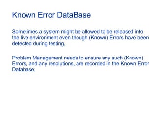 Known Error DataBase Sometimes a system might be allowed to be released into the live environment even though (Known) Errors have been detected during testing. Problem Management needs to ensure any such (Known) Errors, and any resolutions, are recorded in the Known Error Database. 