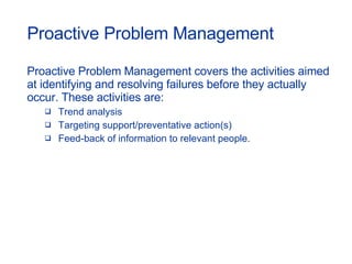 Proactive Problem Management Proactive Problem Management covers the activities aimed at identifying and resolving failures before they actually occur. These activities are: Trend analysis Targeting support/preventative action(s) Feed-back of information to relevant people. 