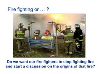 Fire fighting or … ? Do we want our fire fighters to stop fighting fire and start a discussion on the origins of that fire?  