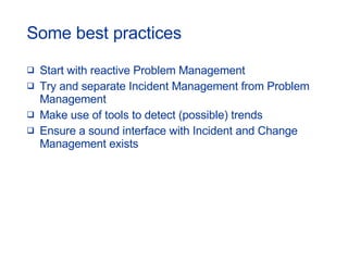 Some best practices Start with reactive Problem Management Try and separate Incident Management from Problem Management Make use of tools to detect (possible) trends Ensure a sound interface with Incident and Change Management exists 