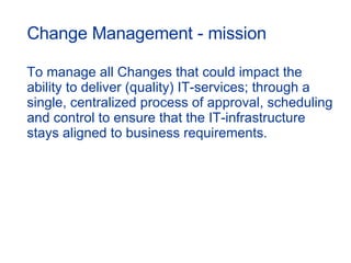 Change Management - mission To manage all Changes that could impact the  ability to deliver (quality) IT-services; through a single, centralized process of approval, scheduling and control to ensure that the IT-infrastructure stays aligned to business requirements.  