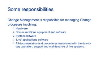 Some responsibilities Change Management is responsible for managing Change  processes involving: Hardware  Communications equipment and software  System software  ‘ Live' applications software  All documentation and procedures associated with the day-to-day operation, support and maintenance of live systems.  