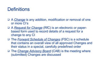 Definitions A  Change  is any addition, modification or removal of one or more CI’s A  Request for Change  (RfC) is an electronic or paper-based form used to record details of a request for a change to any CI The  Forward Schedule of Changes  (FSC) is a schedule that contains an overall view of all approved Changes and their status in a special, carefully predefined order  The  Change Advisory Board  (CAB) is the meeting where (submitted) Changes are discussed 