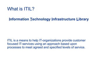 What is ITIL? I nformation  T echnology  I nfrastructure  L ibrary ITIL is a means to help IT-organizations provide customer focused IT-services using an approach based upon processes to meet agreed and specified levels of service. 