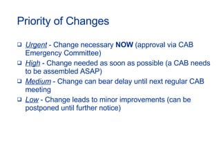 Priority of Changes Urgent  - Change necessary  NOW  (approval via CAB Emergency Committee) High  - Change needed as soon as possible (a CAB needs to be assembled ASAP) Medium  - Change can bear delay until next regular CAB meeting Low  - Change leads to minor improvements (can be postponed until further notice) 