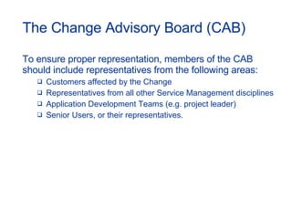 The Change Advisory Board (CAB) To ensure proper representation, members of the CAB should include representatives from the following areas: Customers affected by the Change Representatives from all other Service Management disciplines Application Development Teams (e.g. project leader) Senior Users, or their representatives. 