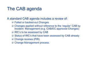 The CAB agenda A standard CAB agenda includes a review of: Failed or backed-out Changes Changes applied without reference to the ‘regular’ CAB by Incident  Management (e.g. CAB/EC approved Changes) RfC’s to be assessed by CAB Status of RfC’s that have been assessed by CAB already Change reviews (PIR) Change Management process. 
