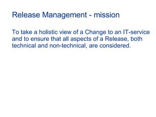 Release Management - mission To take a holistic view of a Change to an IT-service and to ensure that all aspects of a Release, both technical and non-technical, are considered. 