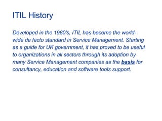 ITIL History Developed in the 1980's, ITIL has become the world- wide de facto standard in Service Management. Starting  as a guide for UK government, it has proved to be useful  to organizations in all sectors through its adoption by  many Service Management companies as the  basis   for  consultancy, education and software tools support.  